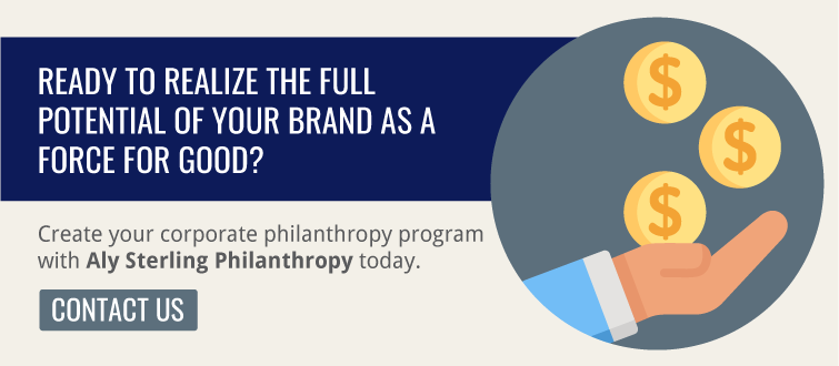 Realize the full potential of your brand as a force for good by building your corporate philanthropy program with Aly Sterling Philanthropy.
